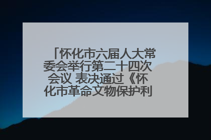 怀化市六届人大常委会举行第二十四次会议 表决通过《怀化市革命文物保护利用若干规定》