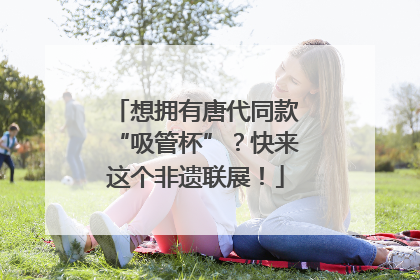 想拥有唐代同款“吸管杯”？快来这个非遗联展！