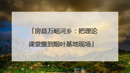 房县万峪河乡：把理论课堂搬到烟叶基地现场