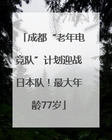 成都“老年电竞队”计划迎战日本队！最大年龄77岁
