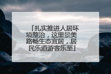 扎实推进人居环境整治，这里景美路畅生态宜居，居民乐道游客乐至