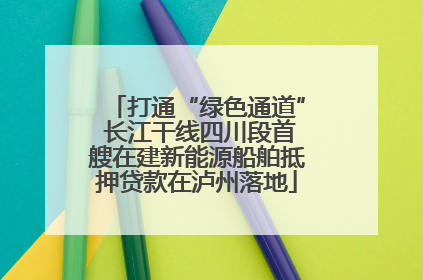 打通“绿色通道” 长江干线四川段首艘在建新能源船舶抵押贷款在泸州落地