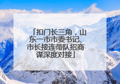 扣门长三角，山东一市市委书记、市长接连带队招商谋深度对接