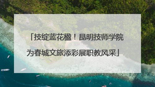 技绽蓝花楹！昆明技师学院为春城文旅添彩展职教风采