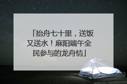 抬舟七十里，送饭又送水！麻阳端午全民参与的龙舟情