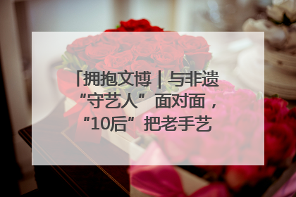拥抱文博｜与非遗“守艺人”面对面，“10后”把老手艺玩出“潮”花样