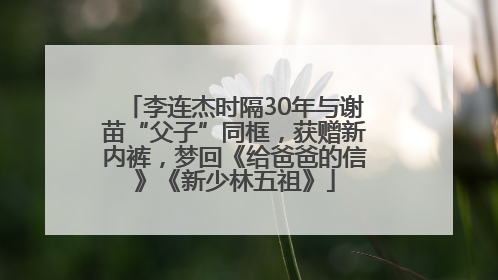 李连杰时隔30年与谢苗“父子”同框，获赠新内裤，梦回《给爸爸的信》《新少林五祖》