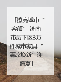 擦亮城市“容颜” 济南市历下区3万件城市家具“清凉焕新”迎盛夏
