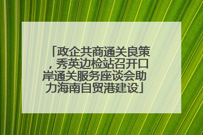政企共商通关良策，秀英边检站召开口岸通关服务座谈会助力海南自贸港建设