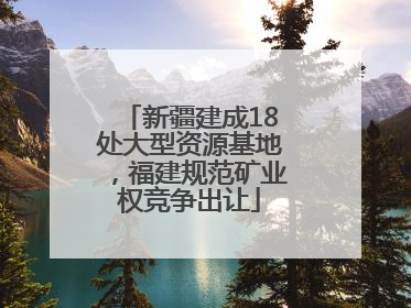新疆建成18处大型资源基地，福建规范矿业权竞争出让