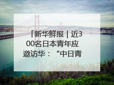 新华鲜报｜近300名日本青年应邀访华：“中日青年可以创造更好的未来”
