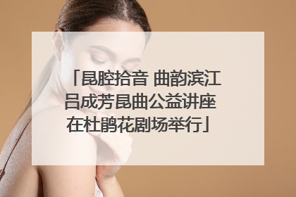 昆腔拾音 曲韵滨江 吕成芳昆曲公益讲座在杜鹃花剧场举行
