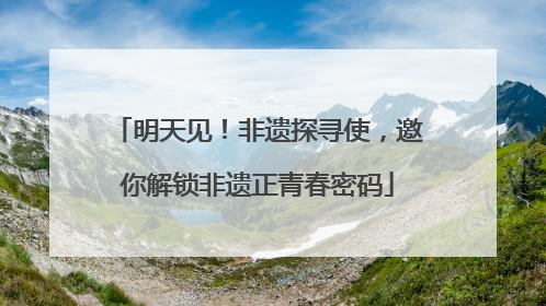 明天见！非遗探寻使，邀你解锁非遗正青春密码