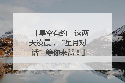 星空有约｜这两天凌晨，“星月对话”等你来赏！