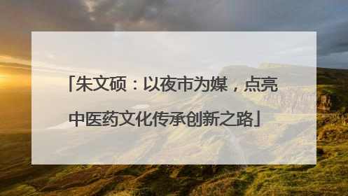 朱文硕：以夜市为媒，点亮中医药文化传承创新之路