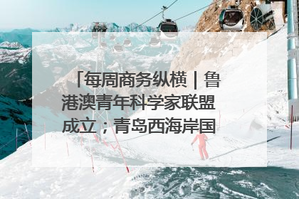 每周商务纵横｜鲁港澳青年科学家联盟成立；青岛西海岸国际能源自贸港启用