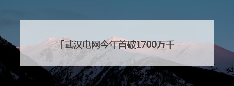 武汉电网今年首破1700万千瓦高负荷 较去年提前20天