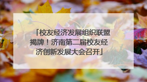 校友经济发展组织联盟揭牌！济南第二届校友经济创新发展大会召开