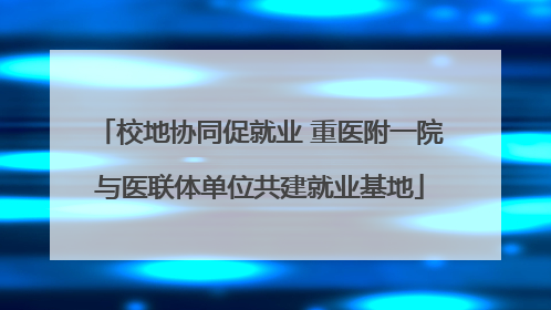 校地协同促就业 重医附一院与医联体单位共建就业基地