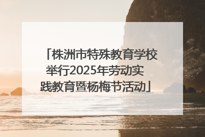 株洲市特殊教育学校举行2025年劳动实践教育暨杨梅节活动