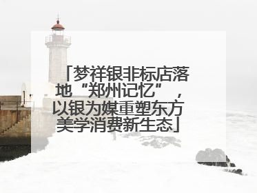 梦祥银非标店落地“郑州记忆”，以银为媒重塑东方美学消费新生态