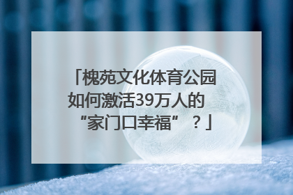 槐苑文化体育公园如何激活39万人的“家门口幸福”？