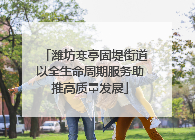潍坊寒亭固堤街道以全生命周期服务助推高质量发展