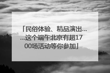 民俗体验、精品演出……这个端午北京有超1700场活动等你参加