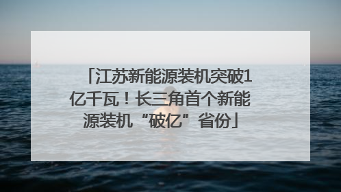 江苏新能源装机突破1亿千瓦！长三角首个新能源装机“破亿”省份