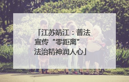 江苏靖江：普法宣传“零距离” 法治精神润人心
