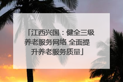 江西兴国：健全三级养老服务网络 全面提升养老服务质量
