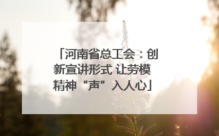 河南省总工会：创新宣讲形式 让劳模精神“声”入人心