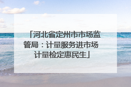 河北省定州市市场监管局：计量服务进市场 计量检定惠民生
