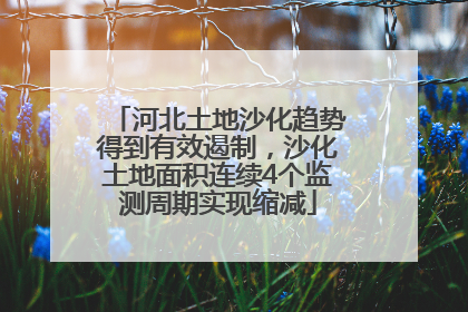 河北土地沙化趋势得到有效遏制，沙化土地面积连续4个监测周期实现缩减