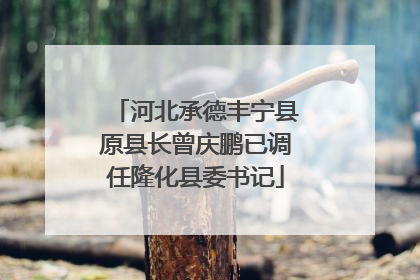 河北承德丰宁县原县长曾庆鹏已调任隆化县委书记