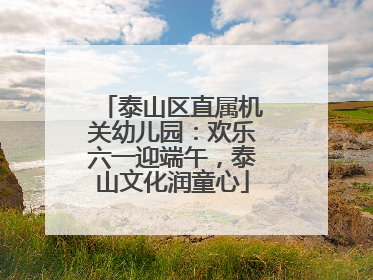 泰山区直属机关幼儿园：欢乐六一迎端午，泰山文化润童心