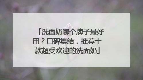 洗面奶哪个牌子最好用？口碑集结，推荐十款超受欢迎的洗面奶