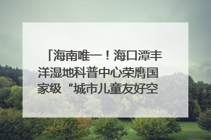 海南唯一！海口潭丰洋湿地科普中心荣膺国家级“城市儿童友好空间建设园区”称号