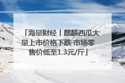 海量财经丨麒麟西瓜大量上市价格下跌 市场零售价低至1.3元/斤