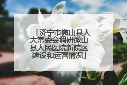 济宁市微山县人大常委会调研微山县人民医院新院区建设和运营情况