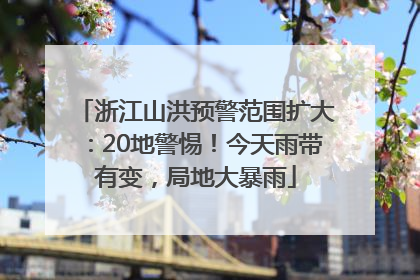 浙江山洪预警范围扩大：20地警惕！今天雨带有变，局地大暴雨