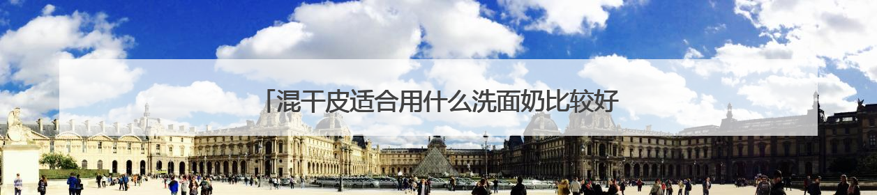 混干皮适合用什么洗面奶比较好，什么牌子洗面奶好值得选购！