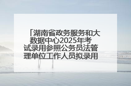 湖南省政务服务和大数据中心2025年考试录用参照公务员法管理单位工作人员拟录用人员名单公示
