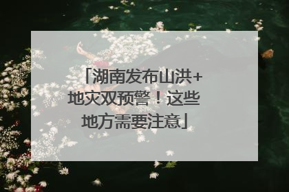 湖南发布山洪+地灾双预警！这些地方需要注意