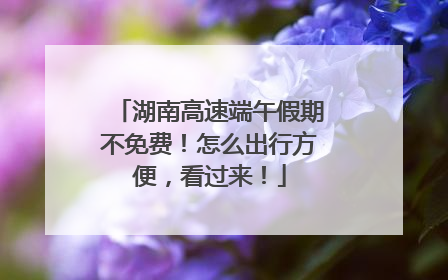湖南高速端午假期不免费！怎么出行方便，看过来！