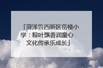 菏泽鲁西新区岳楼小学：粽叶飘香润童心 文化传承乐成长