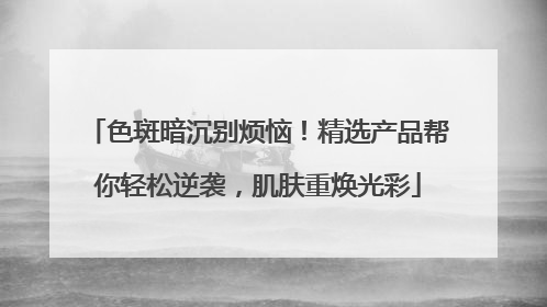 色斑暗沉别烦恼！精选产品帮你轻松逆袭，肌肤重焕光彩