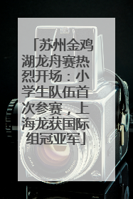 苏州金鸡湖龙舟赛热烈开场：小学生队伍首次参赛，上海龙获国际组冠亚军