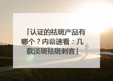 认证的祛斑产品有哪个？内幕速看：几款淡斑祛斑刺客