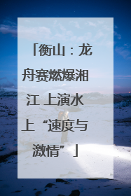 衡山：龙舟赛燃爆湘江 上演水上“速度与激情”